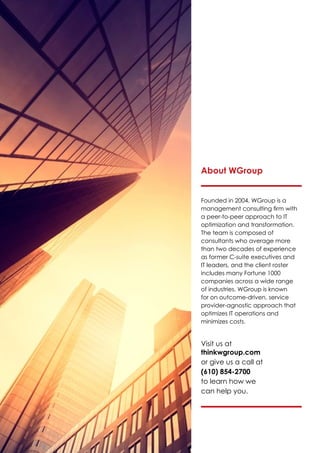 About WGroup
Founded in 2004, WGroup is a
management consulting firm with
a peer-to-peer approach to IT
optimization and transformation.
The team is composed of
consultants who average more
than two decades of experience
as former C-suite executives and
IT leaders, and the client roster
includes many Fortune 1000
companies across a wide range
of industries. WGroup is known
for on outcome-driven, service
provider-agnostic approach that
optimizes IT operations and
minimizes costs.
Visit us at
thinkwgroup.com
or give us a call at
(610) 854-2700
to learn how we
can help you.
 
