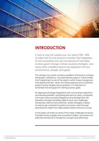 Introduction
It may or may not surprise you, but about 70% – 90%
of M&As fail, for one reason or another. The integration
of two companies into one functional unit inevitably
involves great change. Culture, business strategies, and
many other variables need to be adapted to fit new
environments, people, and goals.
This change can create numerous problems that lead to unhappy
employees, inefficiency, and abandoned projects. Unfortunately,
the IT department is one of the areas in which these changes are
most significantly felt. Given the intense pressure and uncertainty
present during mergers and acquisitions, it is important to
remember the end goal of IT: driving business goals.
By aligning technology integrations with core business objectives,
enumerating priorities, and basing decisions on data, companies
can have more successful integrations and emerge from the
transitions stronger and better able to face new challenges.
Companies need to have effective, tested strategies in place
to reduce risks and lead to positive outcomes. And thorough
planning with insight from M&A experts will be critical to success.
In this paper, we’ll discuss some of the major challenges faced by
IT leaders during mergers and acquisitions (M&A), and present an
effective framework to handle this change more effectively.
2 thinkwgroup.com The M&A Playbook for IT i COPYRIGHT © 2017 WGroup
 