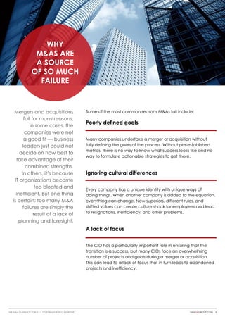 Mergers and acquisitions
fail for many reasons.
In some cases, the
companies were not
a good fit — business
leaders just could not
decide on how best to
take advantage of their
combined strengths.
In others, it’s because
IT organizations became
too bloated and
inefficient. But one thing
is certain: too many M&A
failures are simply the
result of a lack of
planning and foresight.
Some of the most common reasons M&As fail include:
Poorly defined goals
Many companies undertake a merger or acquisition without
fully defining the goals of the process. Without pre-established
metrics, there is no way to know what success looks like and no
way to formulate actionable strategies to get there.
Ignoring cultural differences
Every company has a unique identity with unique ways of
doing things. When another company is added to the equation,
everything can change. New superiors, different rules, and
shifted values can create culture shock for employees and lead
to resignations, inefficiency, and other problems.
A lack of focus
The CIO has a particularly important role in ensuring that the
transition is a success, but many CIOs face an overwhelming
number of projects and goals during a merger or acquisition.
This can lead to a lack of focus that in turn leads to abandoned
projects and inefficiency.
Why
M&As are
a Source
of So Much
Failure
thinkwgroup.com 3The M&A Playbook for IT i COPYRIGHT © 2017 WGroup
 