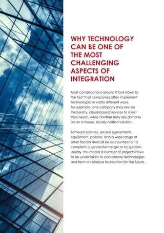 Most complications around IT boil down to
the fact that companies often implement
technologies in vastly different ways.
For example, one company may rely on
third-party, cloud-based services to meet
their needs, while another may rely primarily
on an in-house, locally-hosted solution.
Software licenses, service agreements,
equipment, policies, and a wide range of
other factors must all be accounted for to
complete a successful merger or acquisition.
Usually, this means a number of projects have
to be undertaken to consolidate technologies
and form a cohesive foundation for the future.
Why Technology
can be One of
the Most
Challenging
Aspects of
Integration
 