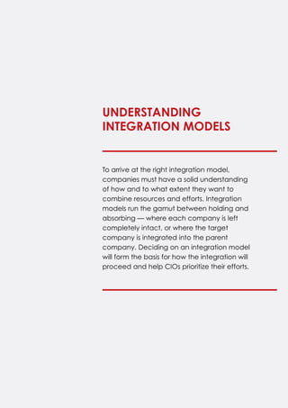 To arrive at the right integration model,
companies must have a solid understanding
of how and to what extent they want to
combine resources and efforts. Integration
models run the gamut between holding and
absorbing — where each company is left
completely intact, or where the target
company is integrated into the parent
company. Deciding on an integration model
will form the basis for how the integration will
proceed and help CIOs prioritize their efforts.
Understanding
Integration Models
 