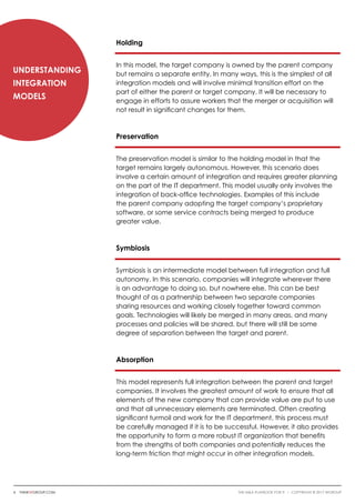 Holding
In this model, the target company is owned by the parent company
but remains a separate entity. In many ways, this is the simplest of all
integration models and will involve minimal transition effort on the
part of either the parent or target company. It will be necessary to
engage in efforts to assure workers that the merger or acquisition will
not result in significant changes for them.
Preservation
The preservation model is similar to the holding model in that the
target remains largely autonomous. However, this scenario does
involve a certain amount of integration and requires greater planning
on the part of the IT department. This model usually only involves the
integration of back-office technologies. Examples of this include
the parent company adopting the target company’s proprietary
software, or some service contracts being merged to produce
greater value.
Symbiosis
Symbiosis is an intermediate model between full integration and full
autonomy. In this scenario, companies will integrate wherever there
is an advantage to doing so, but nowhere else. This can be best
thought of as a partnership between two separate companies
sharing resources and working closely together toward common
goals. Technologies will likely be merged in many areas, and many
processes and policies will be shared, but there will still be some
degree of separation between the target and parent.
Absorption
This model represents full integration between the parent and target
companies. It involves the greatest amount of work to ensure that all
elements of the new company that can provide value are put to use
and that all unnecessary elements are terminated. Often creating
significant turmoil and work for the IT department, this process must
be carefully managed if it is to be successful. However, it also provides
the opportunity to form a more robust IT organization that benefits
from the strengths of both companies and potentially reduces the
long-term friction that might occur in other integration models.
Understanding
Integration
Models
6 thinkwgroup.com The M&A Playbook for IT i COPYRIGHT © 2017 WGroup
 