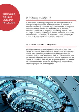 What value can integration add?
In many cases, technology integration may add significant value
through synergy, lower costs, and improved time to market. It is
important to carefully consider every potential impact of integration
and evaluate based on models and data. One of the most
important components of integration is identifying areas in which
the target company’s technologies, people, processes, and service
contracts can be combined with those of the parent company to
reduce costs, increase efficiency, or drive innovation.
What are the downsides to integration?
Although there may be many benefits to integration, there can
also be many pitfalls and downsides. Culture clashes, incompatible
policies, and overlapping systems can all create problems and
additional work for the IT team. In the case of a full absorption, there
will inevitably be a major increase in the number of projects that the
IT team must contend with, likely for a significant period. The added
costs and the potential for risk that this brings must be considered
when weighing the value of integration.
Determining
the Right
Level of IT
Integration
 
