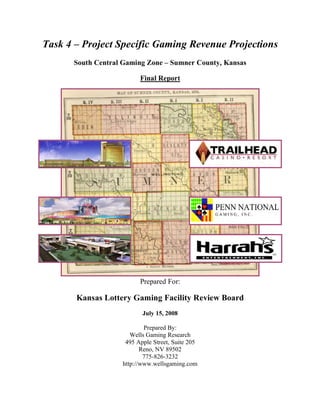 Task 4 – Project Specific Gaming Revenue Projections
South Central Gaming Zone – Sumner County, Kansas
Final Report
Prepared For:
Kansas Lottery Gaming Facility Review Board
July 15, 2008
Prepared By:
Wells Gaming Research
495 Apple Street, Suite 205
Reno, NV 89502
775-826-3232
http://www.wellsgaming.com
 