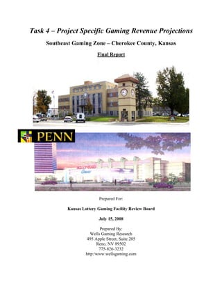 Task 4 – Project Specific Gaming Revenue Projections
Southeast Gaming Zone – Cherokee County, Kansas
Final Report
Prepared For:
Kansas Lottery Gaming Facility Review Board
July 15, 2008
Prepared By:
Wells Gaming Research
495 Apple Street, Suite 205
Reno, NV 89502
775-826-3232
http:/www.wellsgaming.com
 