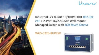 1
Industrial L2+ 8-Port 10/100/1000T 802.3bt
PoE + 2-Port 1G/2.5G SFP Wall-mount
Managed Switch with LCD Touch Screen
WGS-5225-8UP2SV
 