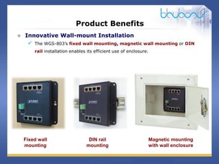 12 / 29
Product Benefits
 Innovative Wall-mount Installation
 The WGS-803’s fixed wall mounting, magnetic wall mounting or DIN
rail installation enables its efficient use of enclosure.
Fixed wall
mounting
DIN rail
mounting
Magnetic mounting
with wall enclosure
 