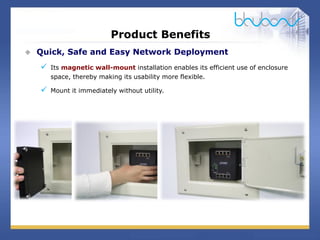 13 / 29
Product Benefits
 Quick, Safe and Easy Network Deployment
 Its magnetic wall-mount installation enables its efficient use of enclosure
space, thereby making its usability more flexible.
 Mount it immediately without utility.
 