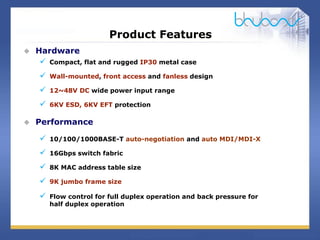 18 / 29
Product Features
 Hardware
 Compact, flat and rugged IP30 metal case
 Wall-mounted, front access and fanless design
 12~48V DC wide power input range
 6KV ESD, 6KV EFT protection
 Performance
 10/100/1000BASE-T auto-negotiation and auto MDI/MDI-X
 16Gbps switch fabric
 8K MAC address table size
 9K jumbo frame size
 Flow control for full duplex operation and back pressure for
half duplex operation
 