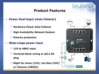19 / 29
Product Features
 Power Dual-Input (Auto Failover)
 Hardware Power Auto Failover
 High Availability Network System
 Polarity protection
 Wide-range power input
 12V to 48DC input
 Terminal block wiring or φ5.5 DC
plug
 Right for home (12V), Car/Bus (24V)
or Telecom (48VDC)
 