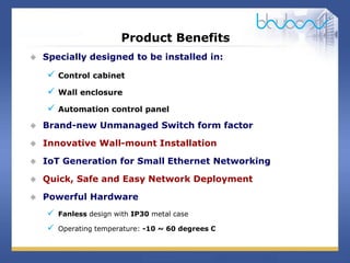 8 / 29
Product Benefits
 Specially designed to be installed in:
 Control cabinet
 Wall enclosure
 Automation control panel
 Brand-new Unmanaged Switch form factor
 Innovative Wall-mount Installation
 IoT Generation for Small Ethernet Networking
 Quick, Safe and Easy Network Deployment
 Powerful Hardware
 Fanless design with IP30 metal case
 Operating temperature: -10 ~ 60 degrees C
 