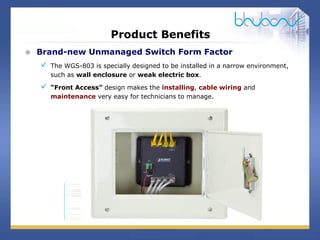 9 / 29
Product Benefits
 Brand-new Unmanaged Switch Form Factor
 The WGS-803 is specially designed to be installed in a narrow environment,
such as wall enclosure or weak electric box.
 “Front Access” design makes the installing, cable wiring and
maintenance very easy for technicians to manage.
 