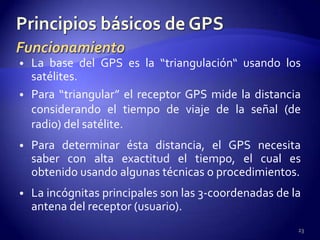 • La base del GPS es la “triangulación“ usando los
  satélites.
• Para “triangular” el receptor GPS mide la distancia
  considerando el tiempo de viaje de la señal (de
  radio) del satélite.
• Para determinar ésta distancia, el GPS necesita
  saber con alta exactitud el tiempo, el cual es
  obtenido usando algunas técnicas o procedimientos.
• La incógnitas principales son las 3-coordenadas de la
  antena del receptor (usuario).
                                                      23
 