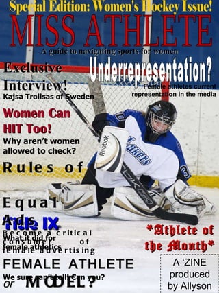 MISS ATHLETE A guide to navigating sports for women Exclusive Interview! Kajsa Trollsas of Sweden Women Can  HIT Too!  Why aren’t women allowed to check? Underrepresentation? Special Edition: Women's Hockey Issue! FEMALE ATHLETE  or   MODEL ? Title IX What it did for female athletics We sure can’t tell! Can you? A ‘ZINE produced by Allyson Stokosa Female athletes current representation in the media Rules of  Equal Ads  Become a critical consumer  of female advertising *Athlete of the Month* 