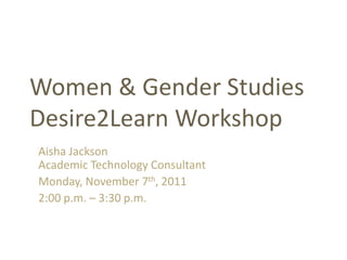 Women & Gender Studies
Desire2Learn Workshop
Aisha Jackson
Academic Technology Consultant
Monday, November 7th, 2011
2:00 p.m. – 3:30 p.m.
 