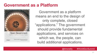 @timoreilly #WorldGovSummit
Government as a Platform
21
Government as a platform
means an end to the design of
only complete, closed
“applications.” The government
should provide fundamental
applications, and services on
which we, the people, can
build additional applications.
 