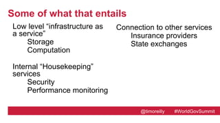 @timoreilly #WorldGovSummit
Some of what that entails
Low level “infrastructure as
a service”
Storage
Computation
Internal “Housekeeping”
services
Security
Performance monitoring
Connection to other services
Insurance providers
State exchangesrvice
Identity
Location
Employment status
Income verification
User Interface
Web site
Email
Call Center
 