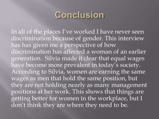 In all of the places I’ve worked I have never seen
discrimination because of gender. This interview
has has given me a perspective of how
discrimination has affected a woman of an earlier
generation. Silvia made it clear that equal wages
have become more prevalent in today’s society.
According to Silvia, women are earning the same
wages as men that hold the same position, but
they are not holding nearly as many management
positions at her work. This shows that things are
getting better for women in the workplace, but I
don’t think they are where they need to be.
 