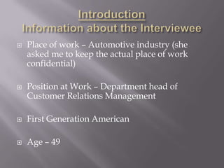    Place of work – Automotive industry (she
    asked me to keep the actual place of work
    confidential)

   Position at Work – Department head of
    Customer Relations Management

   First Generation American

   Age – 49
 