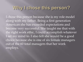 I chose this person because she is my role model
along with my father. Being a first generation
American she has exceeded expectations and
become very successful. She taught me that with
the right work ethic, I could accomplish whatever
I set my mind to. I also felt she would be a good
choice because she is one of six female managers
out of the 60 total managers that her work
employs.
 