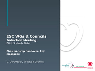 ESC WGs & Councils
Induction Meeting
EHH, 5 March 2014
Chairmanship handover: key
messages
G. Derumeaux, VP WGs & Councils
 