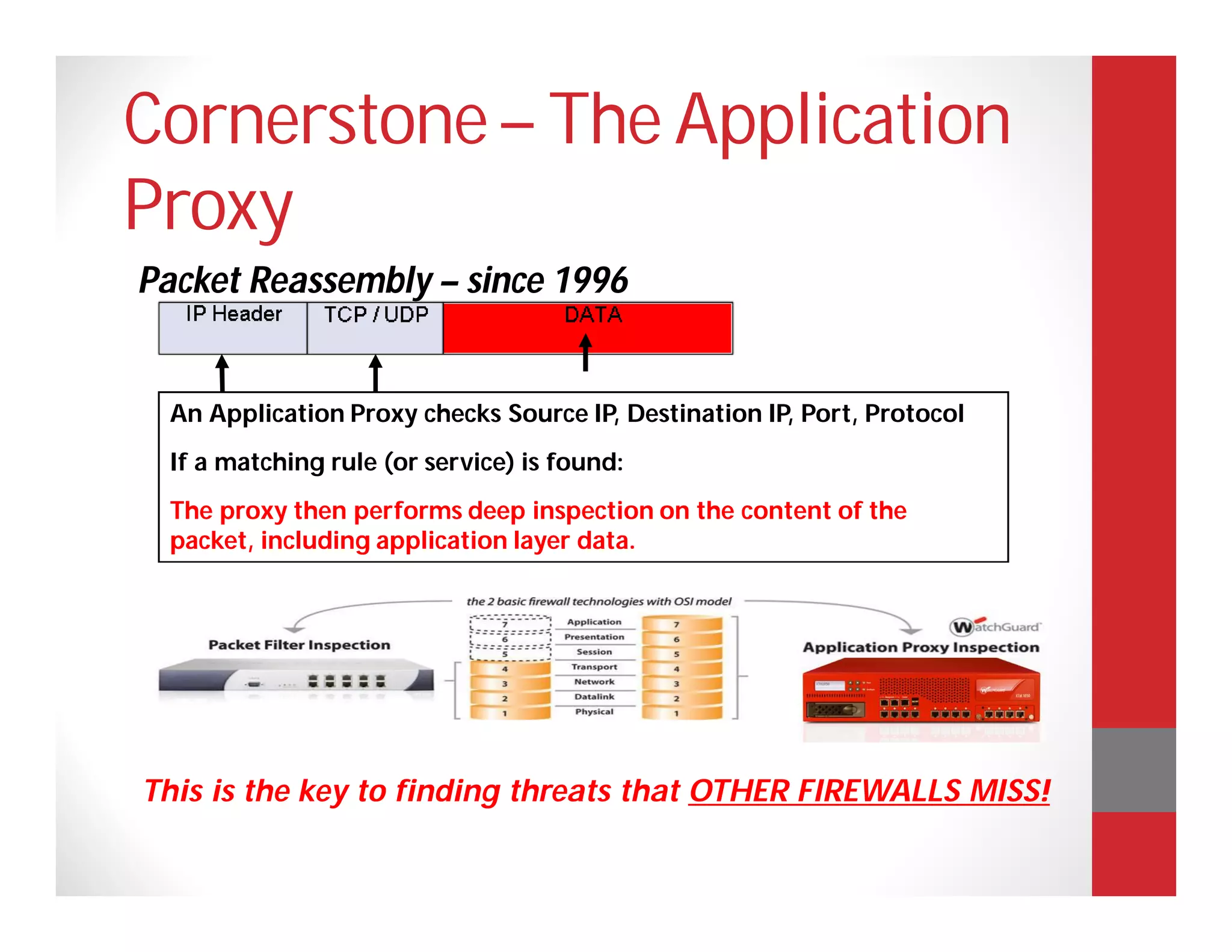 Cornerstone – The Application
Proxy
Packet Reassembly – since 1996


 An Application Proxy checks Source IP, Destination IP, Port, Protocol
 If a matching rule (or service) is found:
 The proxy then performs deep inspection on the content of the
 packet, including application layer data.




This is the key to finding threats that OTHER FIREWALLS MISS!
 