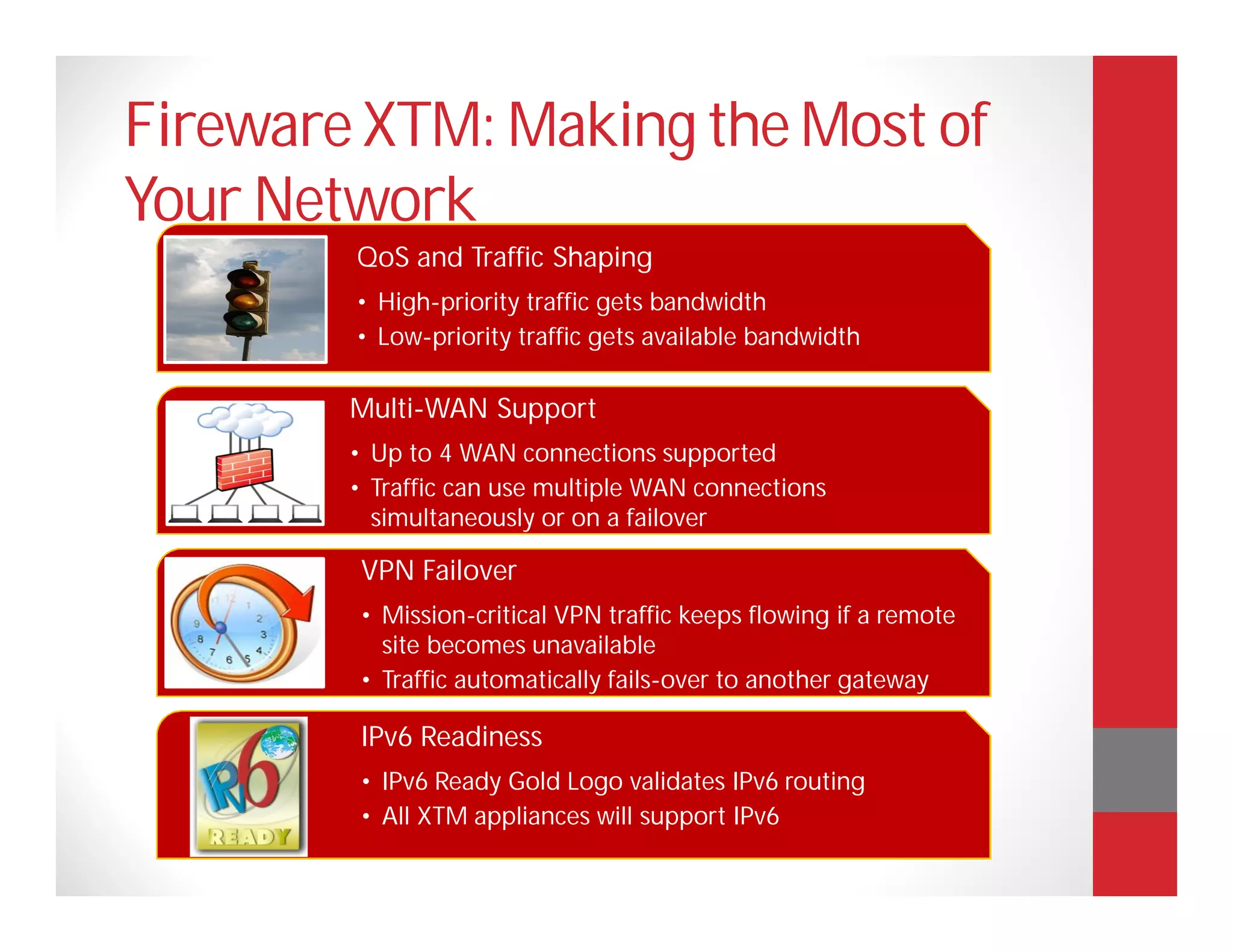 Fireware XTM: Making the Most of
Your Network
        QoS and Traffic Shaping
        • High-priority traffic gets bandwidth
        • Low-priority traffic gets available bandwidth

        Multi-WAN Support
        • Up to 4 WAN connections supported
        • Traffic can use multiple WAN connections
          simultaneously or on a failover

        VPN Failover
        • Mission-critical VPN traffic keeps flowing if a remote
          site becomes unavailable
        • Traffic automatically fails-over to another gateway

        IPv6 Readiness
        • IPv6 Ready Gold Logo validates IPv6 routing
        • All XTM appliances will support IPv6
 