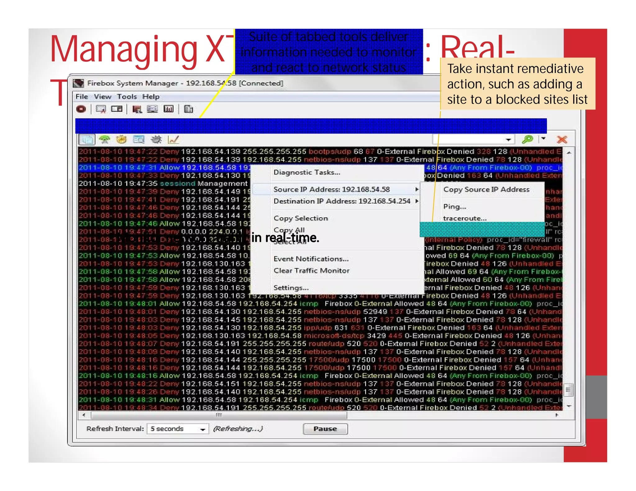 Suite of tabbed tools deliver
Managing XTM Solutions: Real-
                           information needed to monitor
                             and react to network status     Take instant remediative

Time Visibility                                              action, such as adding a
                                                             site to a blocked sites list


 Real-time monitoring lets you take instant action to
 protect your network.
 