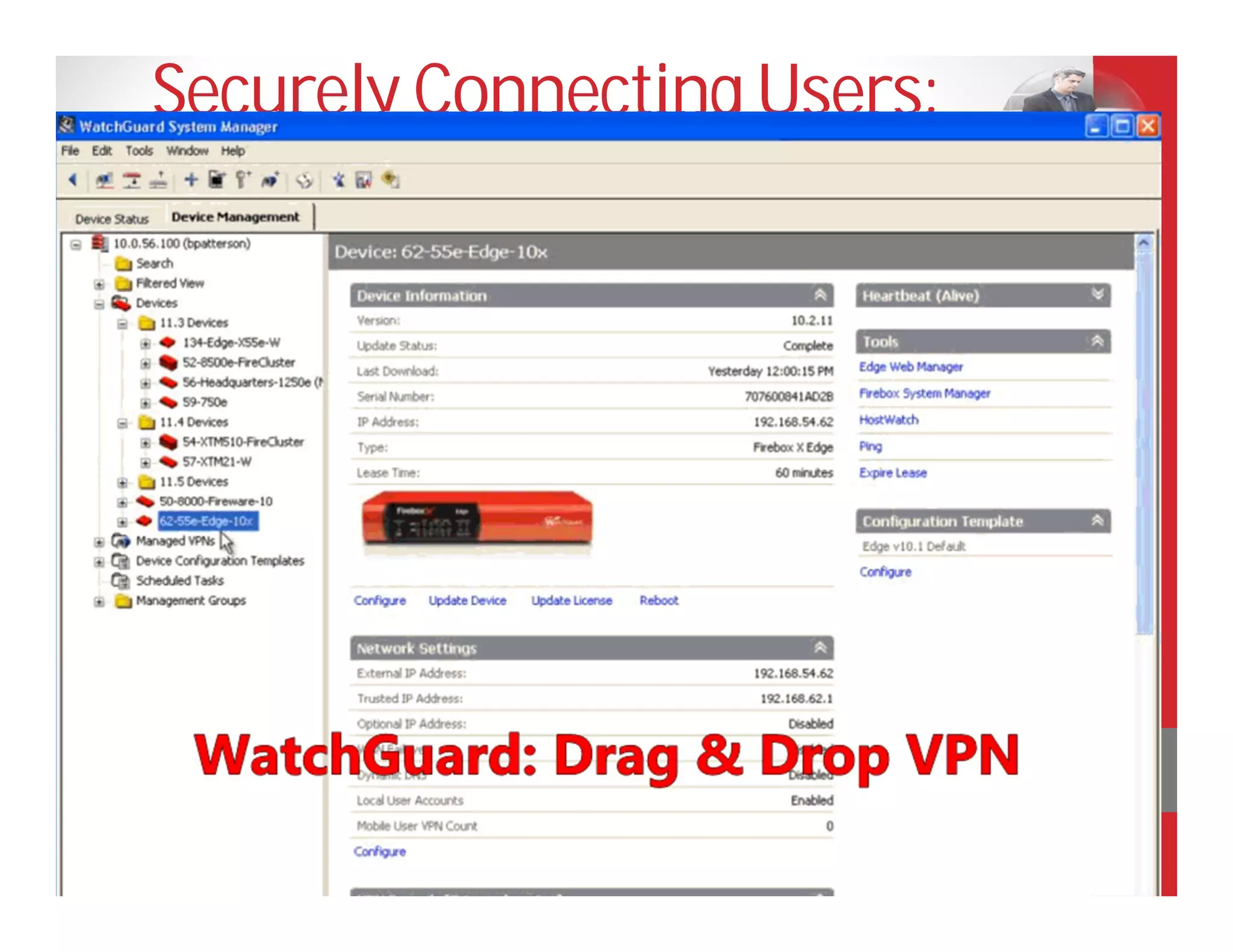 Securely Connecting Users:
VPN
• Create VPN by simple drag and drop
• Connect any location with Internet access
• Select from IPSec, SSL, PPTP
• Choose your device: laptop, smartphone, tablet
• Define flexible rules to restrict data access to
  authorized individuals only
• Use client or clientless options



    I can’t remember the last time I had to call
    someone with a security problem. With
    WatchGuard, we are always connected.
    Lucas Goh, Head of IT Operations for
    Asia, Berg Propulsion
 