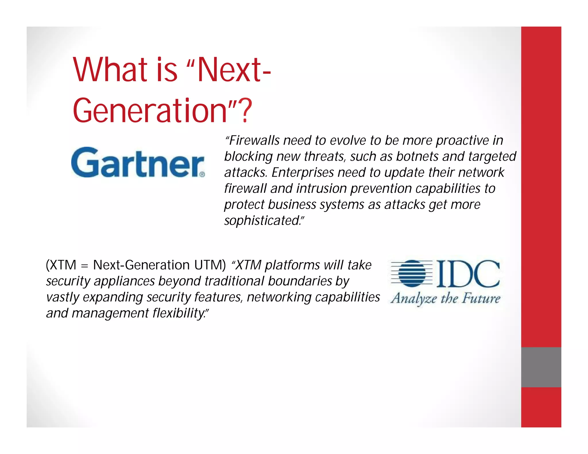 What is “Next-
    Generation”?
                               “Firewalls need to evolve to be more proactive in
                               blocking new threats, such as botnets and targeted
                               attacks. Enterprises need to update their network
                               firewall and intrusion prevention capabilities to
                               protect business systems as attacks get more
                               sophisticated.”


(XTM = Next-Generation UTM) “XTM platforms will take
security appliances beyond traditional boundaries by
vastly expanding security features, networking capabilities
and management flexibility.”
 