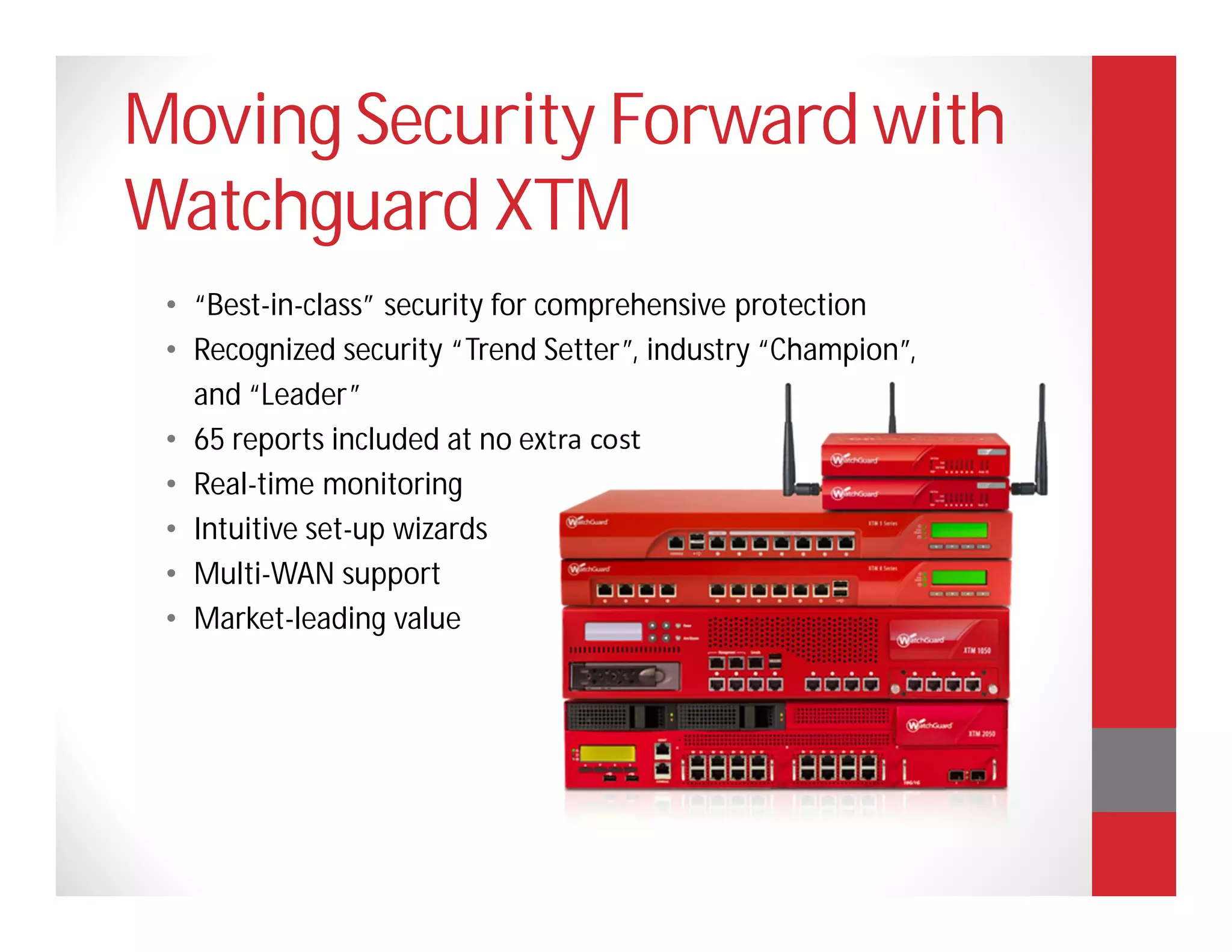 Moving Security Forward with
Watchguard XTM
 • “Best-in-class” security for comprehensive protection
 • Recognized security “Trend Setter”, industry “Champion”,
   and “Leader”
 • 65 reports included at no extra cost
 • Real-time monitoring
 • Intuitive set-up wizards
 • Multi-WAN support
 • Market-leading value
 