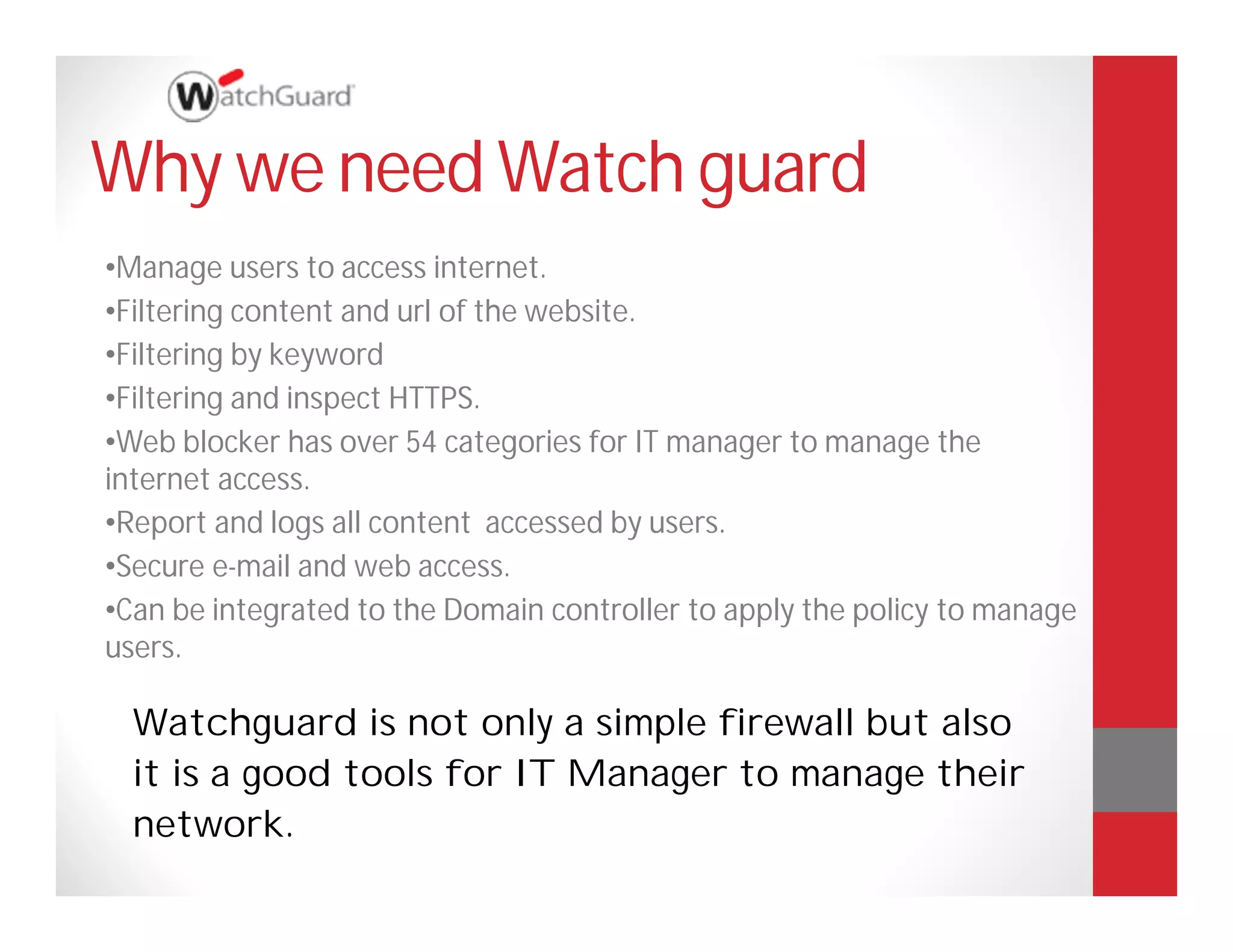 Why we need Watch guard
•Manage users to access internet.
•Filtering content and url of the website.
•Filtering by keyword
•Filtering and inspect HTTPS.
•Web blocker has over 54 categories for IT manager to manage the
internet access.
•Report and logs all content accessed by users.
•Secure e-mail and web access.
•Can be integrated to the Domain controller to apply the policy to manage
users.

  Watchguard is not only a simple firewall but also
  it is a good tools for IT Manager to manage their
  network.
 