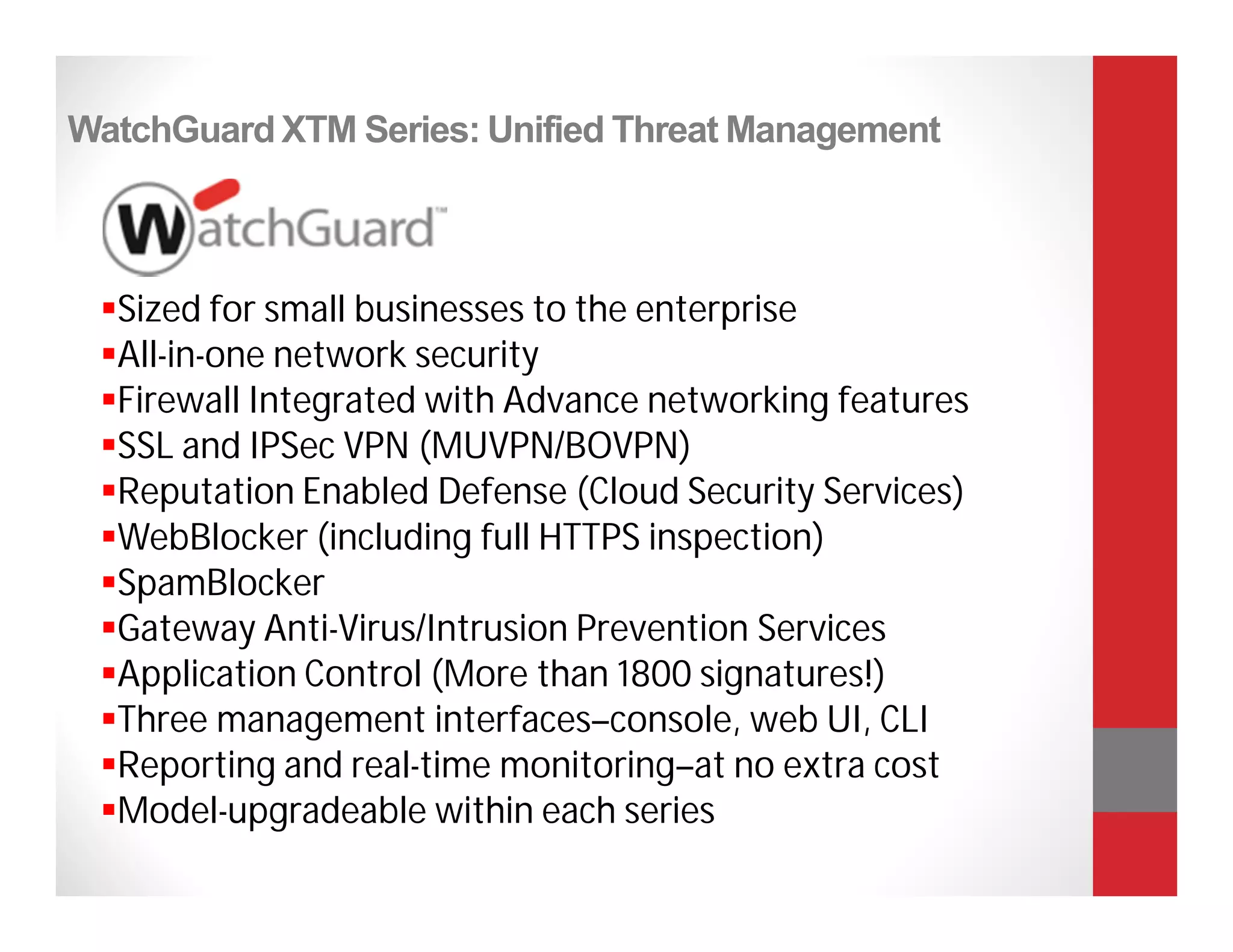 WatchGuard XTM Series: Unified Threat Management



 Sized for small businesses to the enterprise
 All-in-one network security
 Firewall Integrated with Advance networking features
 SSL and IPSec VPN (MUVPN/BOVPN)
 Reputation Enabled Defense (Cloud Security Services)
 WebBlocker (including full HTTPS inspection)
 SpamBlocker
 Gateway Anti-Virus/Intrusion Prevention Services
 Application Control (More than 1800 signatures!)
 Three management interfaces–console, web UI, CLI
 Reporting and real-time monitoring–at no extra cost
 Model-upgradeable within each series
 