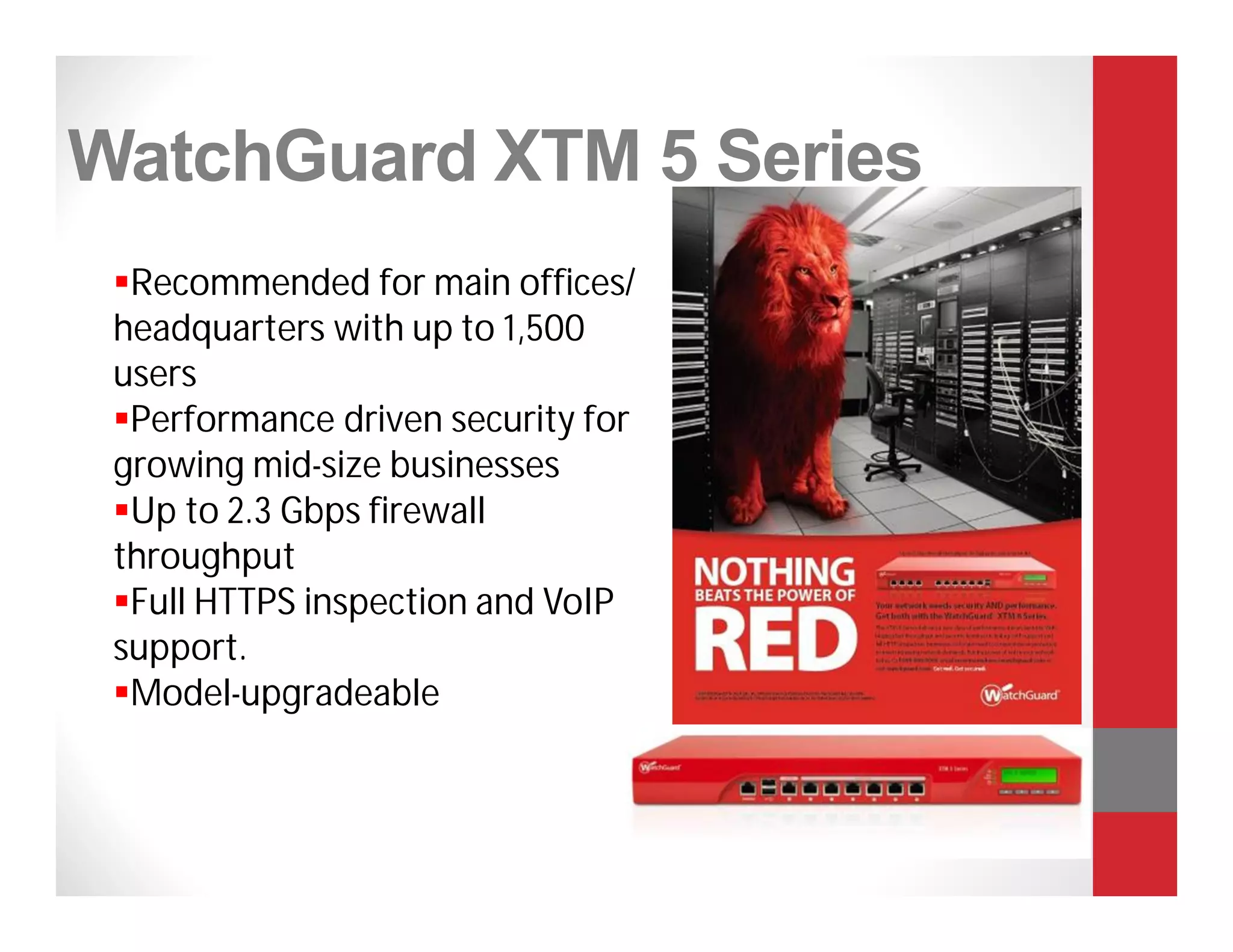 WatchGuard XTM 5 Series
 Recommended for main offices/
 headquarters with up to 1,500
 users
 Performance driven security for
 growing mid-size businesses
 Up to 2.3 Gbps firewall
 throughput
 Full HTTPS inspection and VoIP
 support.
 Model-upgradeable
 