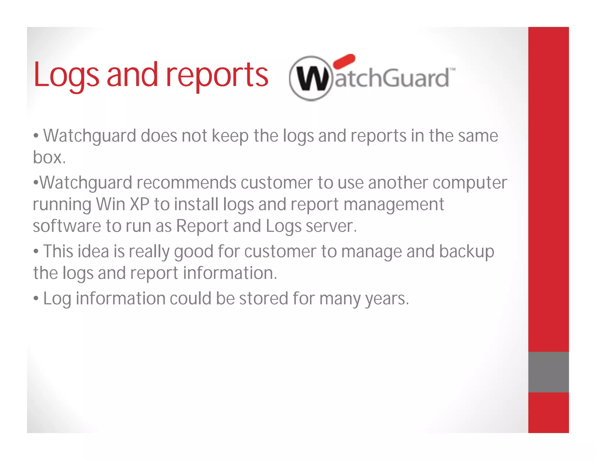 Logs and reports
• Watchguard does not keep the logs and reports in the same
box.
•Watchguard recommends customer to use another computer
running Win XP to install logs and report management
software to run as Report and Logs server.
• This idea is really good for customer to manage and backup
the logs and report information.
• Log information could be stored for many years.
 