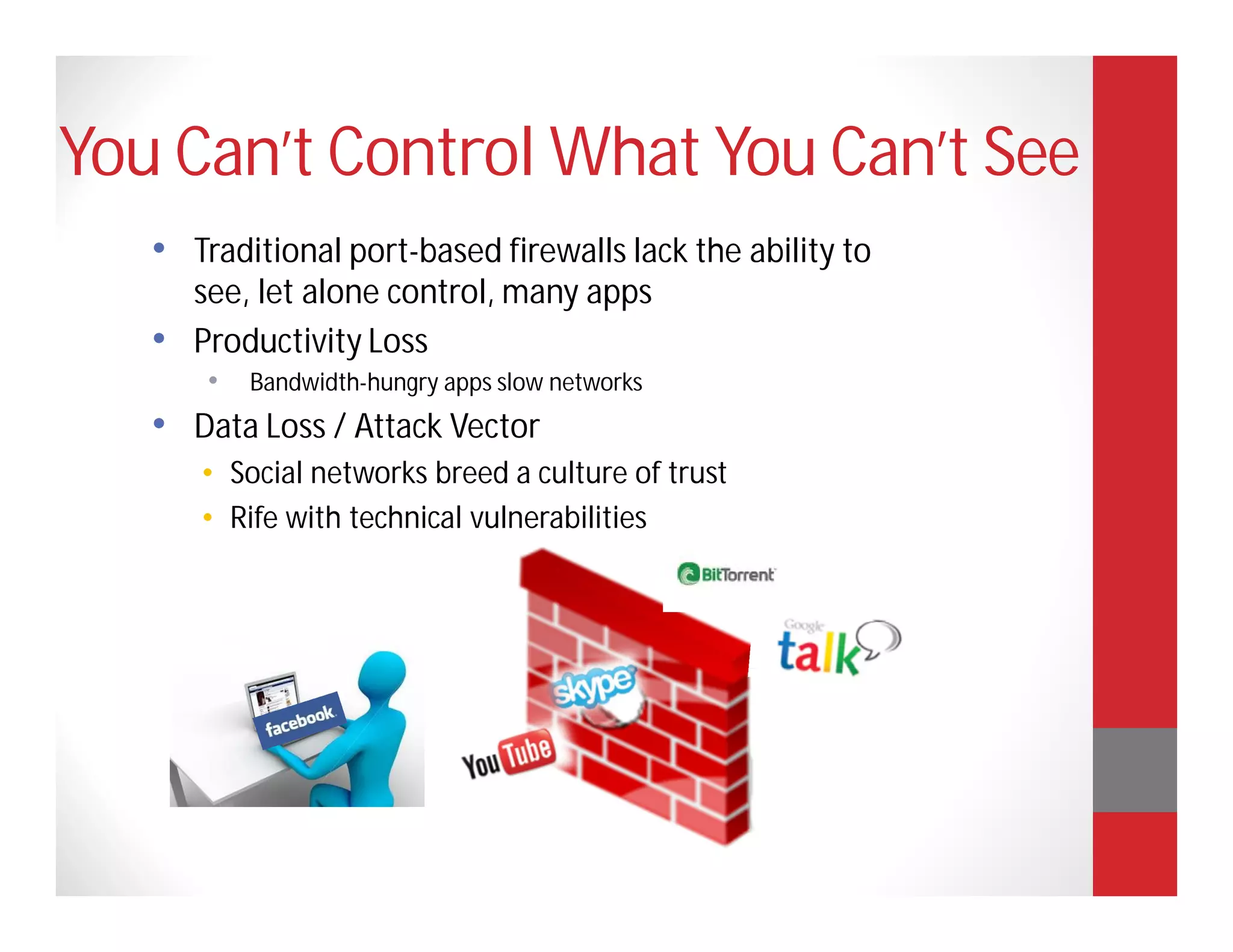 You Can’t Control What You Can’t See
   • Traditional port-based firewalls lack the ability to
     see, let alone control, many apps
   • Productivity Loss
       •   Bandwidth-hungry apps slow networks
   • Data Loss / Attack Vector
      • Social networks breed a culture of trust
      • Rife with technical vulnerabilities
 