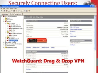 Securely Connecting Users:
VPN
• Create VPN by simple drag and drop
• Connect any location with Internet access
• Select from IPSec, SSL, PPTP
• Choose your device: laptop, smartphone, tablet
• Define flexible rules to restrict data access to
  authorized individuals only
• Use client or clientless options



    I can’t remember the last time I had to call
    someone with a security problem. With
    WatchGuard, we are always connected.
    Lucas Goh, Head of IT Operations for
    Asia, Berg Propulsion
 