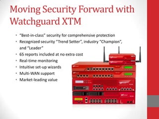 Moving Security Forward with
Watchguard XTM
 • “Best-in-class” security for comprehensive protection
 • Recognized security “Trend Setter”, industry “Champion”,
   and “Leader”
 • 65 reports included at no extra cost
 • Real-time monitoring
 • Intuitive set-up wizards
 • Multi-WAN support
 • Market-leading value
 