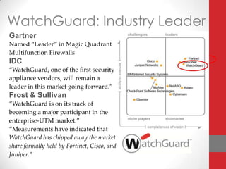 WatchGuard: Industry Leader
Gartner
Named “Leader” in Magic Quadrant
Multifunction Firewalls
IDC
“WatchGuard, one of the first security
appliance vendors, will remain a
leader in this market going forward.”
Frost & Sullivan
“WatchGuard is on its track of
becoming a major participant in the
enterprise-UTM market.”
“Measurements have indicated that
WatchGuard has chipped away the market
share formally held by Fortinet, Cisco, and
Juniper.”
 
