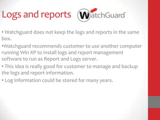 Logs and reports
• Watchguard does not keep the logs and reports in the same
box.
•Watchguard recommends customer to use another computer
running Win XP to install logs and report management
software to run as Report and Logs server.
• This idea is really good for customer to manage and backup
the logs and report information.
• Log information could be stored for many years.
 