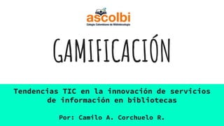 GAMIFICACIÓN
Tendencias TIC en la innovación de servicios
de información en bibliotecas
Por: Camilo A. Corchuelo R.
 