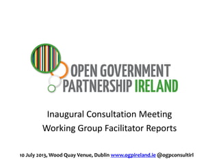Inaugural Consultation Meeting
Working Group Facilitator Reports
10 July 2013, Wood Quay Venue, Dublin www.ogpireland.ie @ogpconsultirl
 