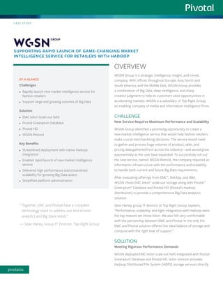 WGSN Group is a strategic intelligence, insight, and trends company. With offices throughout Europe, Asia, North and South America, and the Middle East, WGSN Group provides a combination of Big Data, deep intelligence, and sharp creative judgment to help its customers seize opportunities in accelerating markets. WGSN is a subsidiary of Top Right Group, an enabling company of media and information intelligence firms. 
CHALLENGE 
New Service Requires Maximum Performance and Scalability 
WGSN Group identified a promising opportunity to create a new market intelligence service that would help fashion retailers make crucial merchandising decisions. The service would need to gather and process huge volumes of product, sales, and pricing data gathered from across the industry—and would grow exponentially as the user base expanded. To successfully roll out the new service, named WGSN INstock, the company required an information infrastructure with the performance and scalability to handle both current and future Big Data requirements. 
After evaluating offerings from EMC®, NetApp, and IBM, WGSN chose EMC Isilon® scale-out storage along with Pivotal™ Greenplum® Database and Pivotal HD (Pivotal’s Hadoop distribution) to provide a comprehensive Big Data analytics solution. 
Sean Harley, group IT director at Top Right Group, explains, “Performance, scalability, and tight integration with Hadoop were the key reasons we chose Isilon. We also felt very comfortable with the partnership between EMC and Pivotal. In the end, the EMC and Pivotal solution offered the ideal balance of storage and compute with the right level of support.” 
SOLUTION 
Meeting Rigorous Performance Demands 
WGSN deployed EMC Isilon scale-out NAS integrated with Pivotal Greenplum Database and Pivotal HD. Isilon solution provides Hadoop Distributed File System (HDFS) storage services directly 
AT-A-GLANCE 
Challenges 
• 
Rapidly launch new market intelligence service for fashion retailers 
• 
Support large and growing volumes of Big Data 
Solution 
• 
EMC Isilon Scale-out NAS 
• 
Pivotal Greenplum Database 
• 
Pivotal HD 
• 
WGSN INstock 
Key Benefits 
• 
Streamlined deployment with native Hadoop integration 
• 
Enabled rapid launch of new market intelligence service 
• 
Delivered high performance and streamlined scalability for growing Big Data assets 
• 
Simplified platform administration 
CASE STUDY 
SUPPORTING RAPID LAUNCH OF GAME-CHANGING MARKET INTELLIGENCE SERVICE FOR RETAILERS WITH HADOOP 
OVERVIEW 
“ Together, EMC and Pivotal have a complete technology stack to address our end-to-end analytics and Big Data needs.” 
— Sean Harley, Group IT Director, Top Right Group 
pivotal.io  