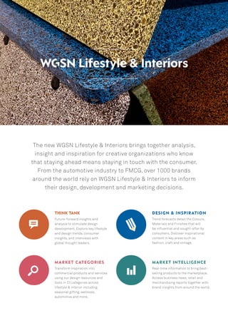 The new WGSN Lifestyle & Interiors brings together analysis,
insight and inspiration for creative organizations who know
that staying ahead means staying in touch with the consumer.
From the automotive industry to FMCG, over 1000 brands
around the world rely on WGSN Lifestyle & Interiors to inform
their design, development and marketing decisions.
think tank
Future-forward insights and
analysis to stimulate design
development. Explore key lifestyle
and design trends, consumer
insights, and interviews with
global thought leaders.
design & inspiration
Trend forecasts detail the Colours,
Materials and Finishes that will
be influential and sought-after by
consumers. Discover inspirational
content in key areas such as
fashion, craft and vintage.
MARKET categories
Transform inspiration into
commercial products and services
using our design resources and
tools in 23 categories across
lifestyle & interior including
seasonal gifting, wellness,
automotive and more.
Market Intelligence
Real-time information to bring best-
selling products to the marketplace.
Access business news, retail and
merchandising reports together with
brand insights from around the world.
 