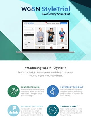 Introducing WGSN StyleTrial
Predictive insight based on research from the crowd
to identify your next best-seller.
CONFIDENT BUYING
Reduce risk and uncertainty with a
reliable view of what will sell - and
what will not - during the design
and sample stage.
POWERED BY SOUNDOUT
Uses tried and tested algorithms
and patent-pending methodology -
proven to predict hit records in the
music industry.
BACKED BY THE CROWD
Harnesses the opinions of 100s
of consumers in your target
demographic to inform pricing,
phasing, and allocation decisions.
SPEED TO MARKET
Get to market two to three weeks
before your competitor with easy
to read, actionable reports within
5 days of testing.
 