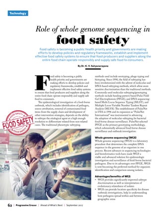 Technology
62 | Progressive Grocer | Ahead of What’s Next | September 2017
F
ood safety is becoming a public
health priority and governments are
making efforts to develop policies and
regulatory frameworks, establish and
implement effective food safety systems
to ensure that food producers and suppliers along the
entire food chain operate responsibly and supply safe
food to consumers.
The epidemiological investigation of a food-borne
outbreak, which includes identification of pathogen,
source attribution, removal of contaminated food
items from the supply chain and development of
other intervention strategies, depends on the ability
to subtype the etiological agent at a high enough
resolution to differentiate related from non-related
cases. The traditional phenotypic subtyping
methods used include serotyping, phage typing and
biotyping. Since 1990, the field of subtyping has
been revolutionized with the advent of molecular and
DNA-based subtyping methods, which allow more
sensitive discrimination than the traditional methods.
Commonly used molecular subtyping/genotyping
methods include banding pattern-based Pulse Field
Gel Electrophoresis (PFGE), and DNA sequencing-
based Multi Locus Sequence Typing (MLST), and
Multiple Locus Variable Number Tandem Repeat
Analysis (MLVA). The establishment of PulseNet
in USA in 1996 and its expansion as “PulseNet
International” was instrumental in advancing
the adoption of molecular subtyping for bacterial
food-borne disease surveillance. PulseNet selected
PFGE as the primary genotyping methodology,
which substantially advanced food-borne disease
surveillance and outbreak investigation.
Whole genome sequencing (WGS)
Whole genome sequencing (WGS) is a laboratory
procedure that determines the complete DNA
sequence in the genome of an organism in one
process. Recent advances in sequencing technologies
and bioinformatics tools have made WGS a
viable and advanced solution for epidemiologic
investigation and surveillance of food-borne bacterial
pathogens. Due to its advantages over PFGE, WGS
is now becoming the preferred method for organism
identification and comparison among isolates.
Advantages/benefits of WGS
• WGS provides significantly improved subtype
discrimination as well as interpretation of
evolutionary relatedness of isolates
• WGS can provide location specificity for disease
outbreak investigations, help in understanding
how pathogens spread within and between
geographic areas
Food safety is becoming a public health priority and governments are making
efforts to develop policies and regulatory frameworks, establish and implement
effective food safety systems to ensure that food producers and suppliers along the
entire food chain operate responsibly and supply safe food to consumers.
By Dr. K. V. Satyanarayana
Role of whole genome sequencing in
food safety
 