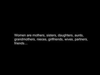 Women are mothers, sisters, daughters, aunts, grandmothers, nieces, girlfriends, wives, partners, friends… 
