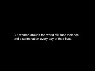 But women around the world still face violence and discrimination every day of their lives. 