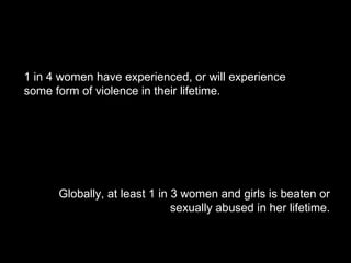 1 in 4 women have experienced, or will experience some form of violence in their lifetime. Globally, at least 1 in 3 women and girls is beaten or sexually abused in her lifetime. 
