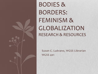 BODIES &
BORDERS:
FEMINISM &
GLOBALIZATION
RESEARCH & RESOURCES


 Susan C. Luévano, WGSS Librarian
 WGSS 401
 